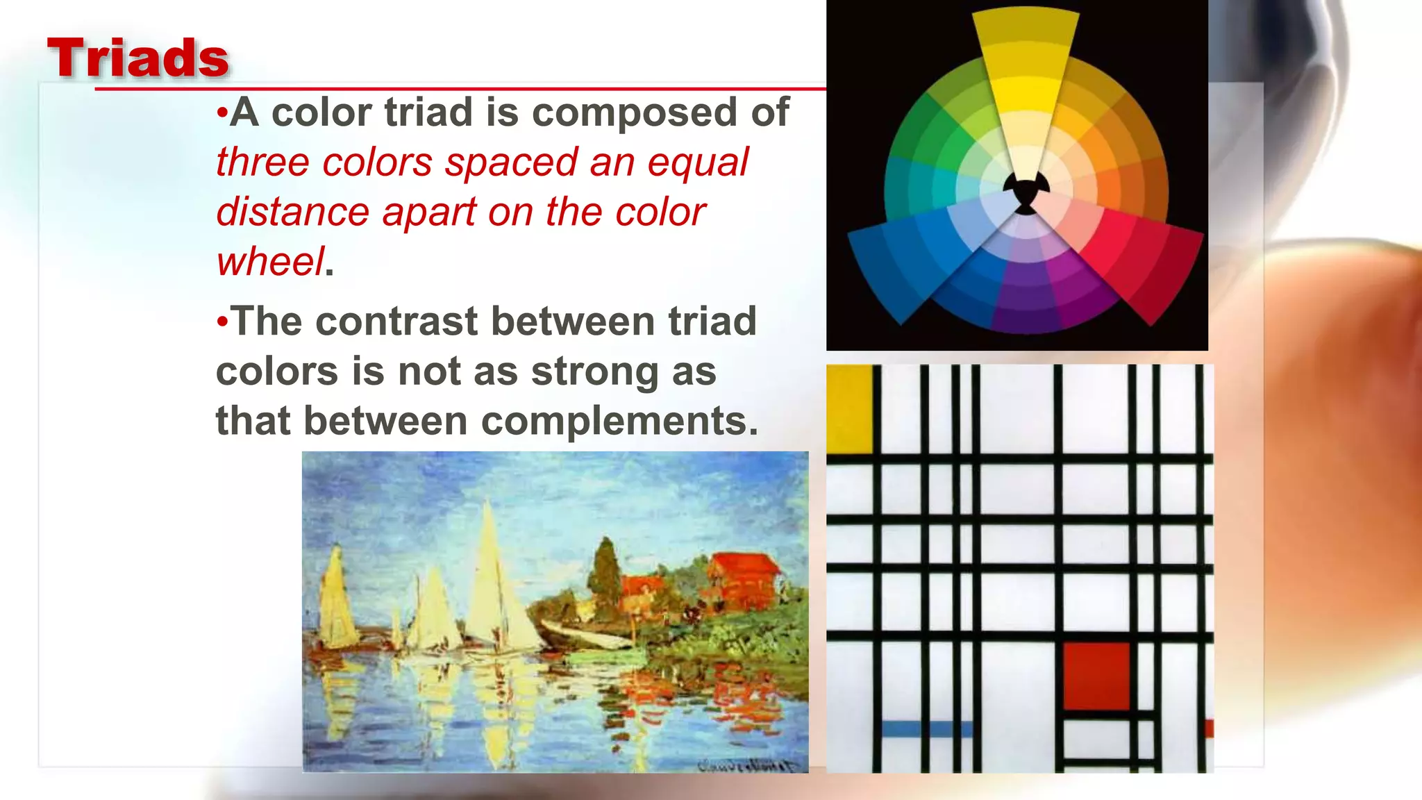 Triads
•A color triad is composed of
three colors spaced an equal
distance apart on the color
wheel.
•The contrast between triad
colors is not as strong as
that between complements.
 