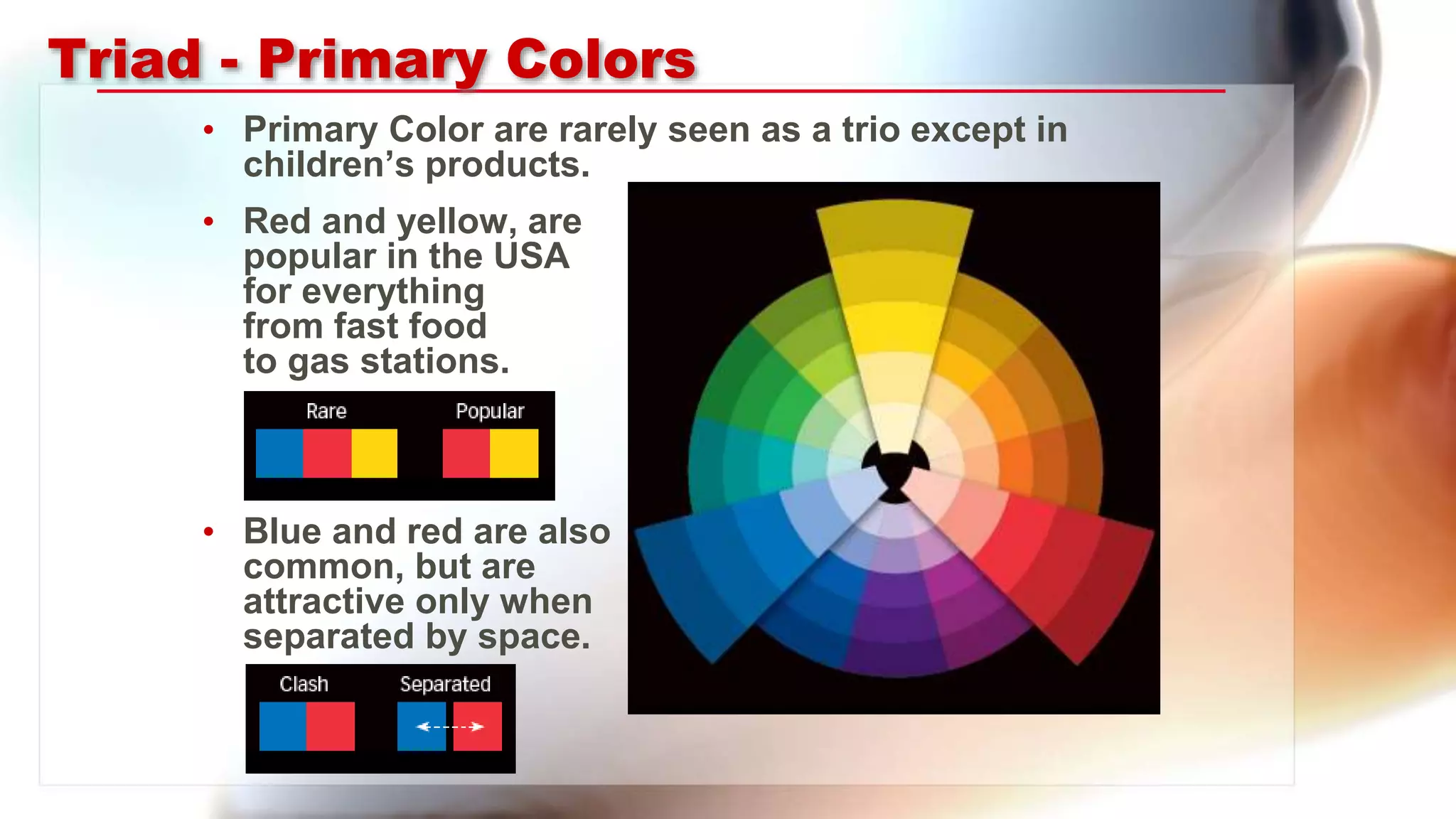 Triad - Primary Colors
• Primary Color are rarely seen as a trio except in
children’s products.
• Red and yellow, are
popular in the USA
for everything
from fast food
to gas stations.
• Blue and red are also
common, but are
attractive only when
separated by space.
 