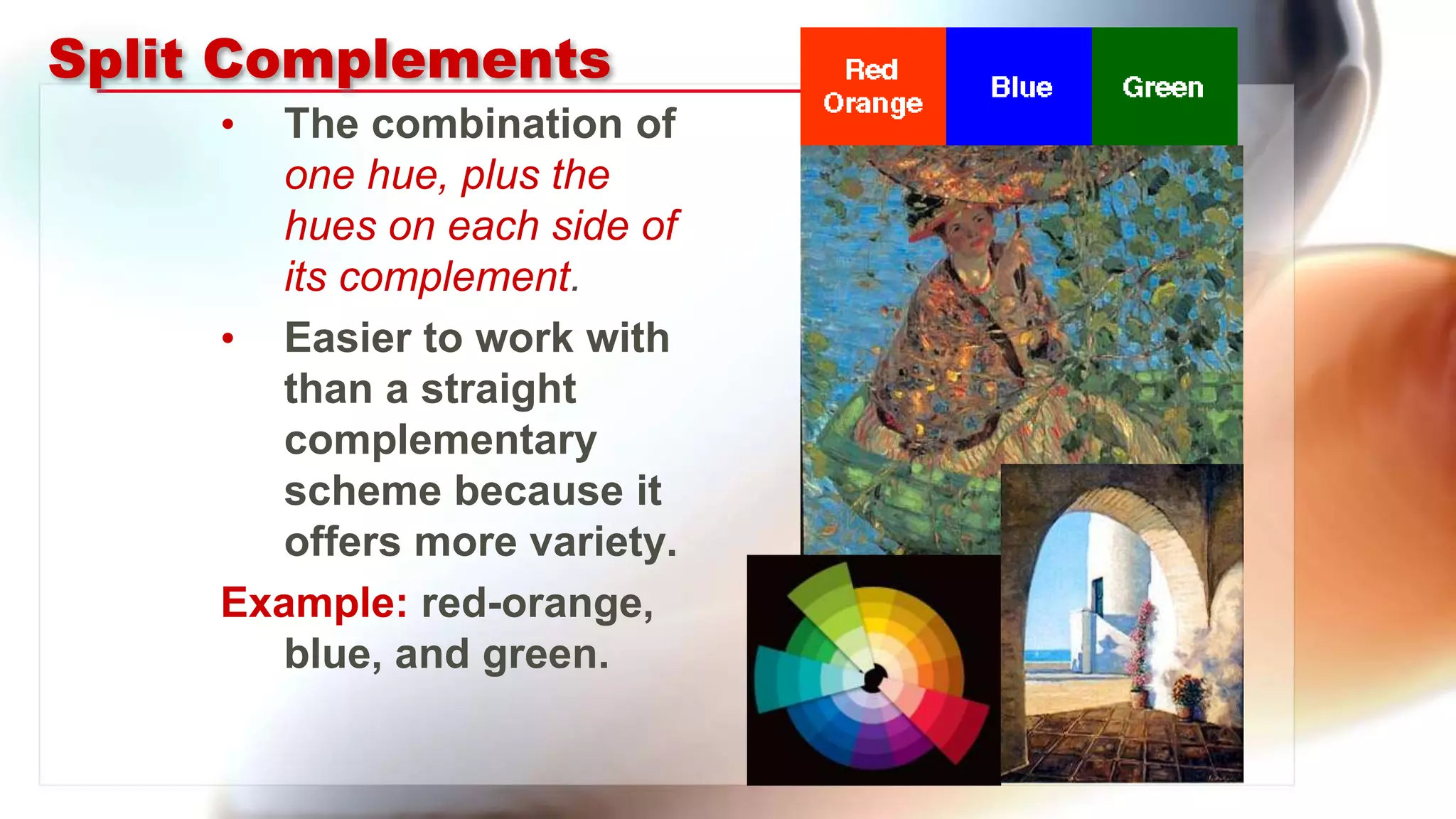 Split Complements
• The combination of
one hue, plus the
hues on each side of
its complement.
• Easier to work with
than a straight
complementary
scheme because it
offers more variety.
Example: red-orange,
blue, and green.
 