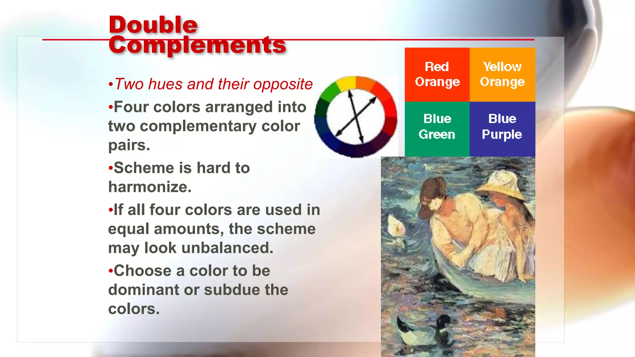 Double
Complements
•Two hues and their opposites.
•Four colors arranged into
two complementary color
pairs.
•Scheme is hard to
harmonize.
•If all four colors are used in
equal amounts, the scheme
may look unbalanced.
•Choose a color to be
dominant or subdue the
colors.
 