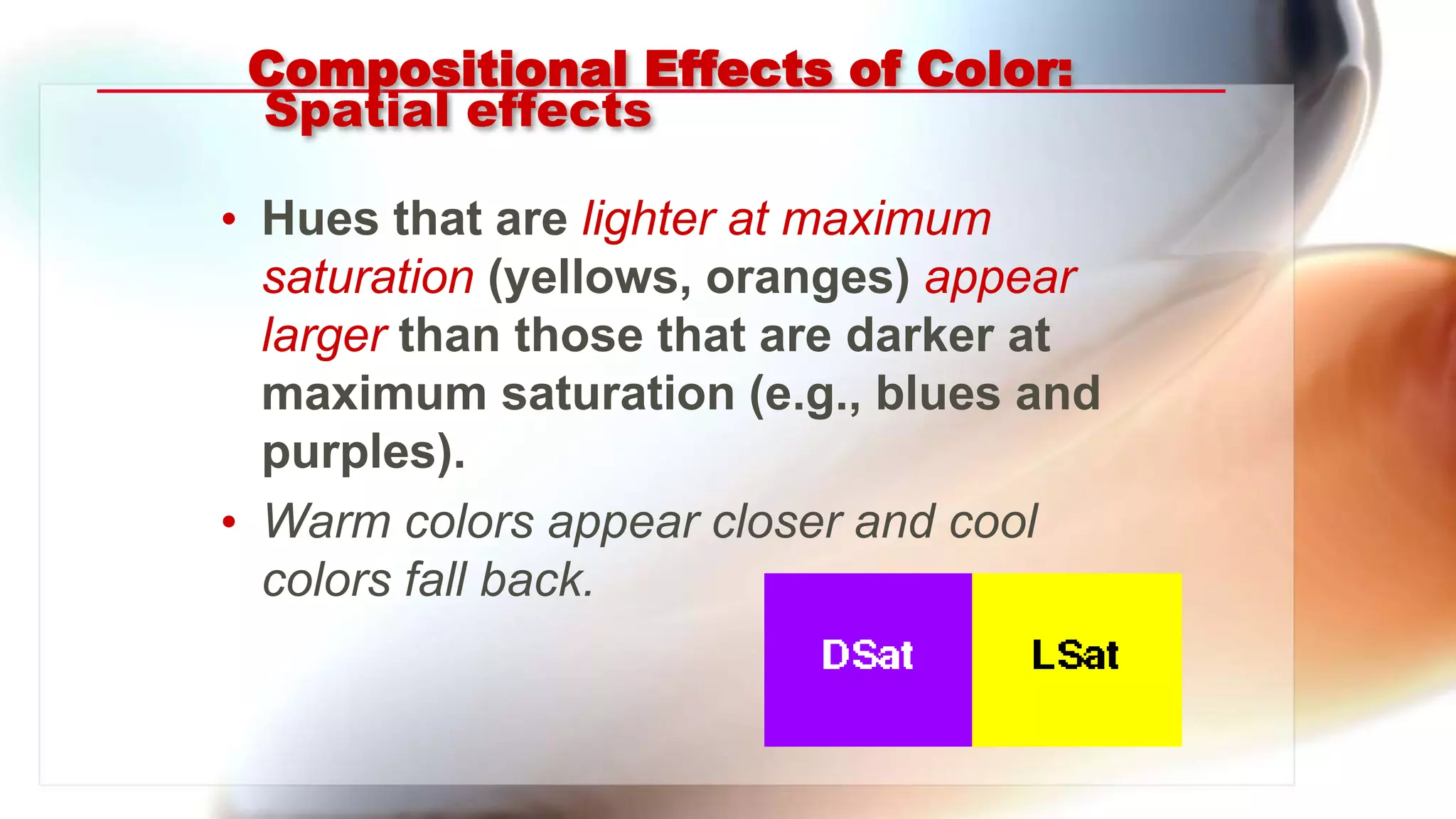 Compositional Effects of Color:
Spatial effects
• Hues that are lighter at maximum
saturation (yellows, oranges) appear
larger than those that are darker at
maximum saturation (e.g., blues and
purples).
• Warm colors appear closer and cool
colors fall back.
 