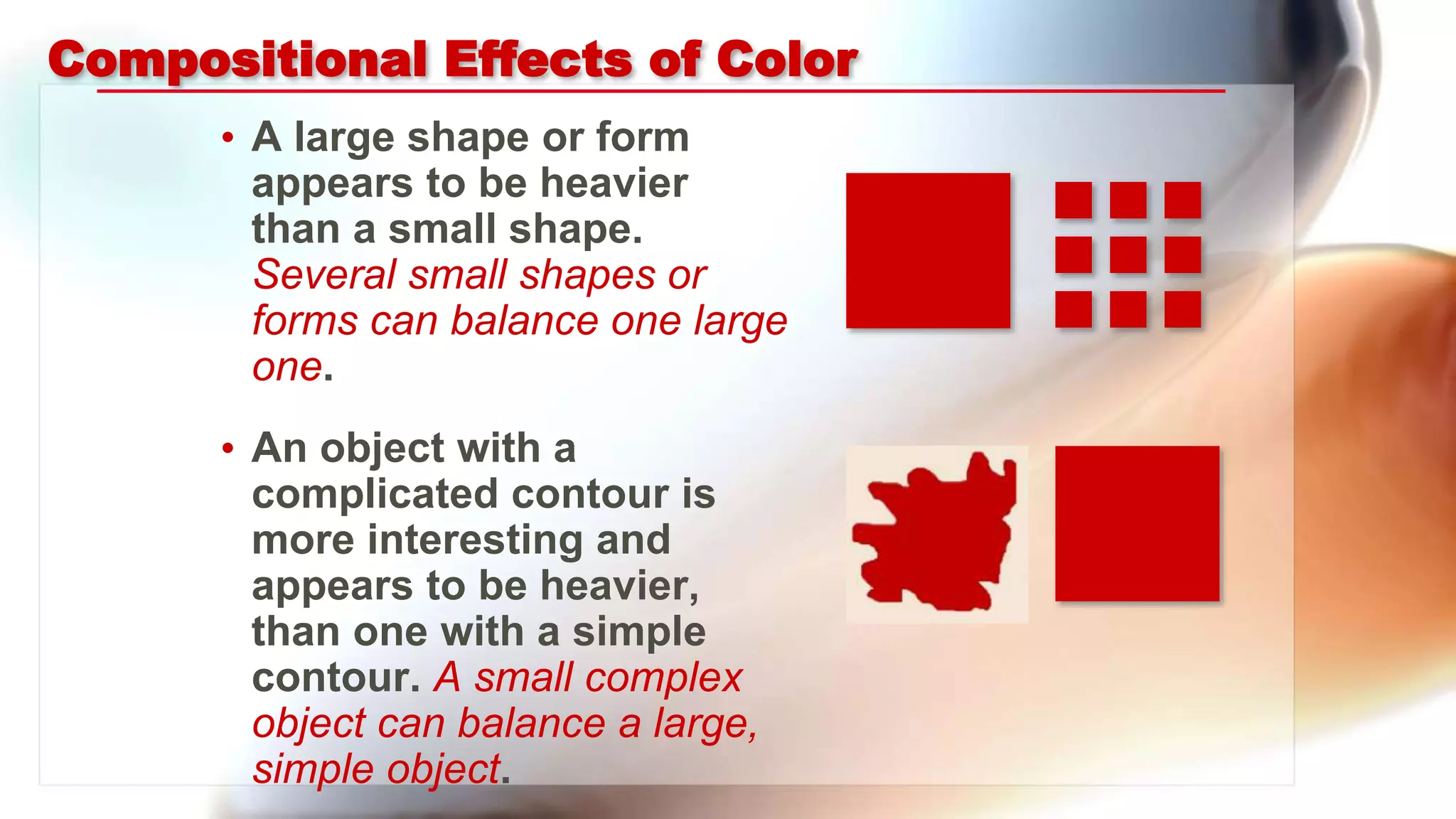 Compositional Effects of Color
• A large shape or form
appears to be heavier
than a small shape.
Several small shapes or
forms can balance one large
one.
• An object with a
complicated contour is
more interesting and
appears to be heavier,
than one with a simple
contour. A small complex
object can balance a large,
simple object.
 