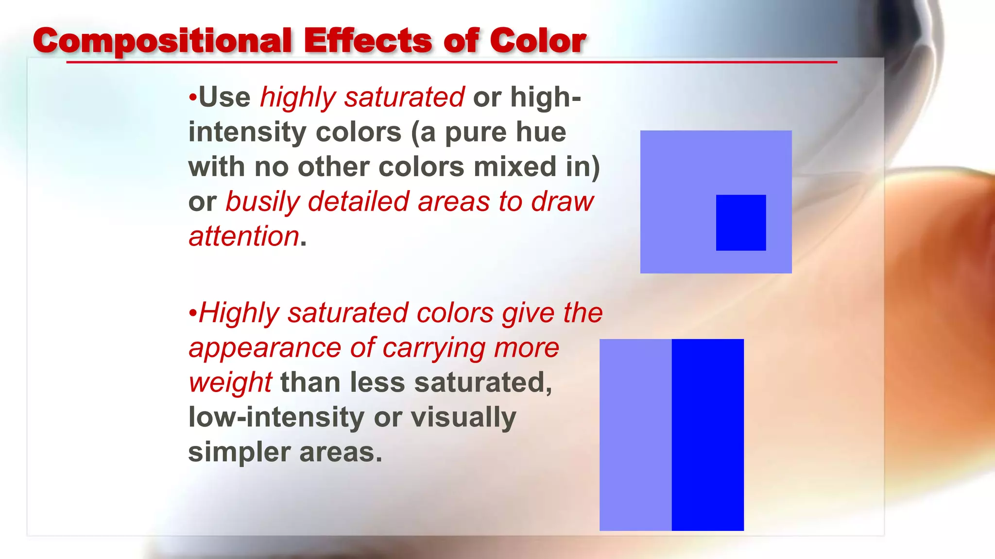 Compositional Effects of Color
•Use highly saturated or high-
intensity colors (a pure hue
with no other colors mixed in)
or busily detailed areas to draw
attention.
•Highly saturated colors give the
appearance of carrying more
weight than less saturated,
low-intensity or visually
simpler areas.
 
