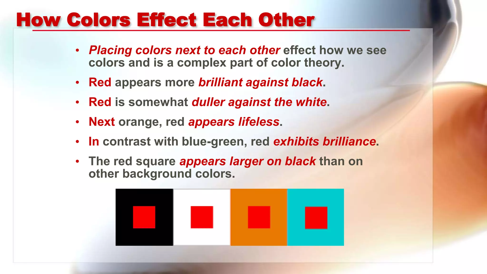 How Colors Effect Each Other
• Placing colors next to each other effect how we see
colors and is a complex part of color theory.
• Red appears more brilliant against black.
• Red is somewhat duller against the white.
• Next orange, red appears lifeless.
• In contrast with blue-green, red exhibits brilliance.
• The red square appears larger on black than on
other background colors.
 