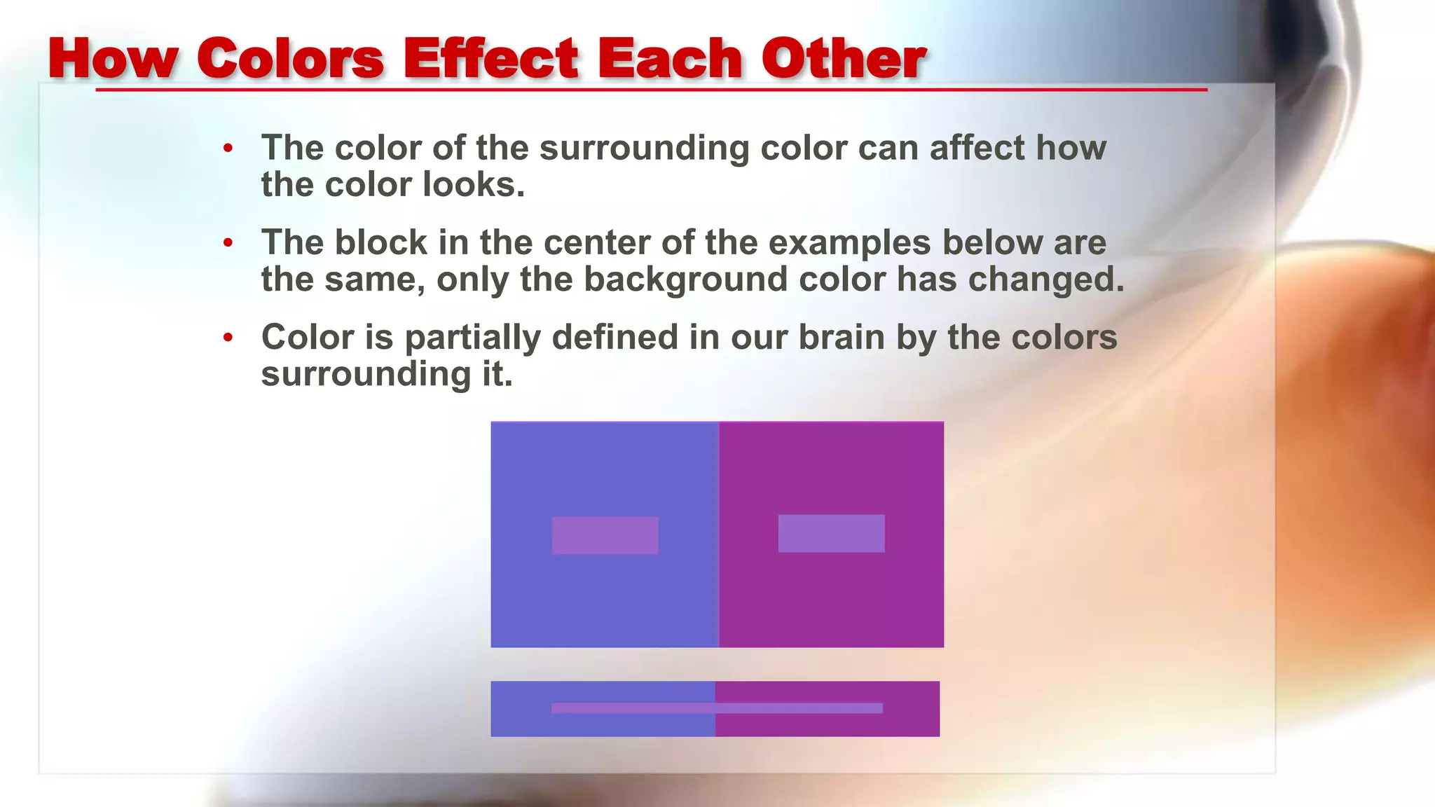 How Colors Effect Each Other
• The color of the surrounding color can affect how
the color looks.
• The block in the center of the examples below are
the same, only the background color has changed.
• Color is partially defined in our brain by the colors
surrounding it.
 