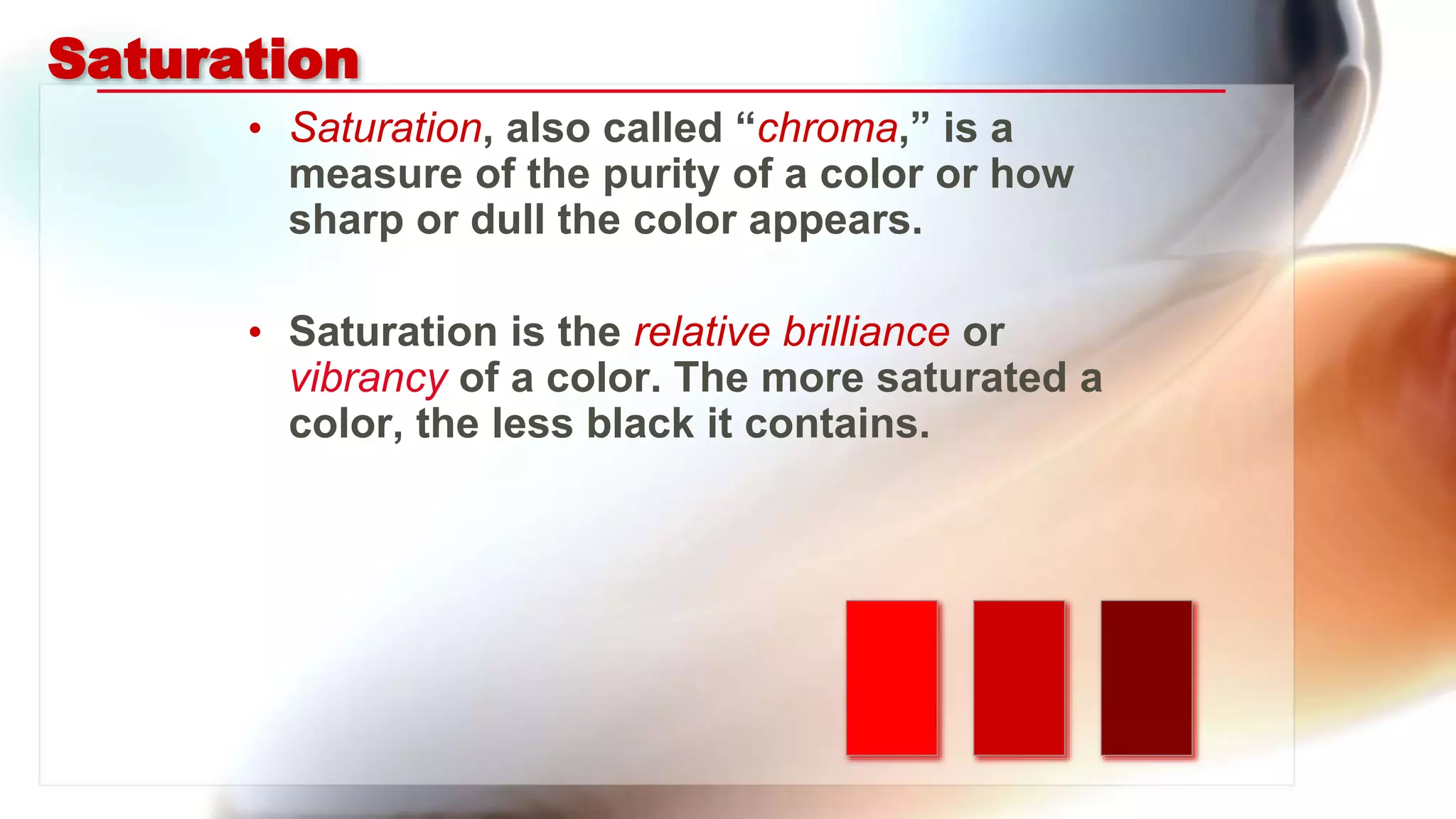 Saturation
• Saturation, also called “chroma,” is a
measure of the purity of a color or how
sharp or dull the color appears.
• Saturation is the relative brilliance or
vibrancy of a color. The more saturated a
color, the less black it contains.
 