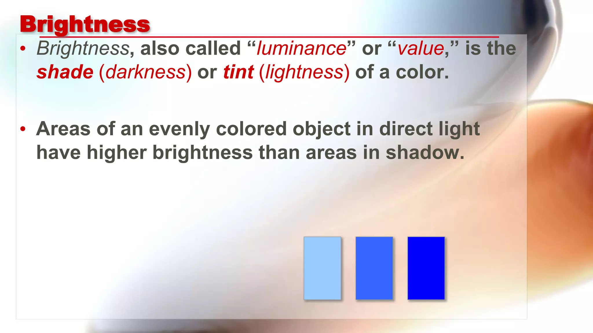 Brightness
• Brightness, also called “luminance” or “value,” is the
shade (darkness) or tint (lightness) of a color.
• Areas of an evenly colored object in direct light
have higher brightness than areas in shadow.
 