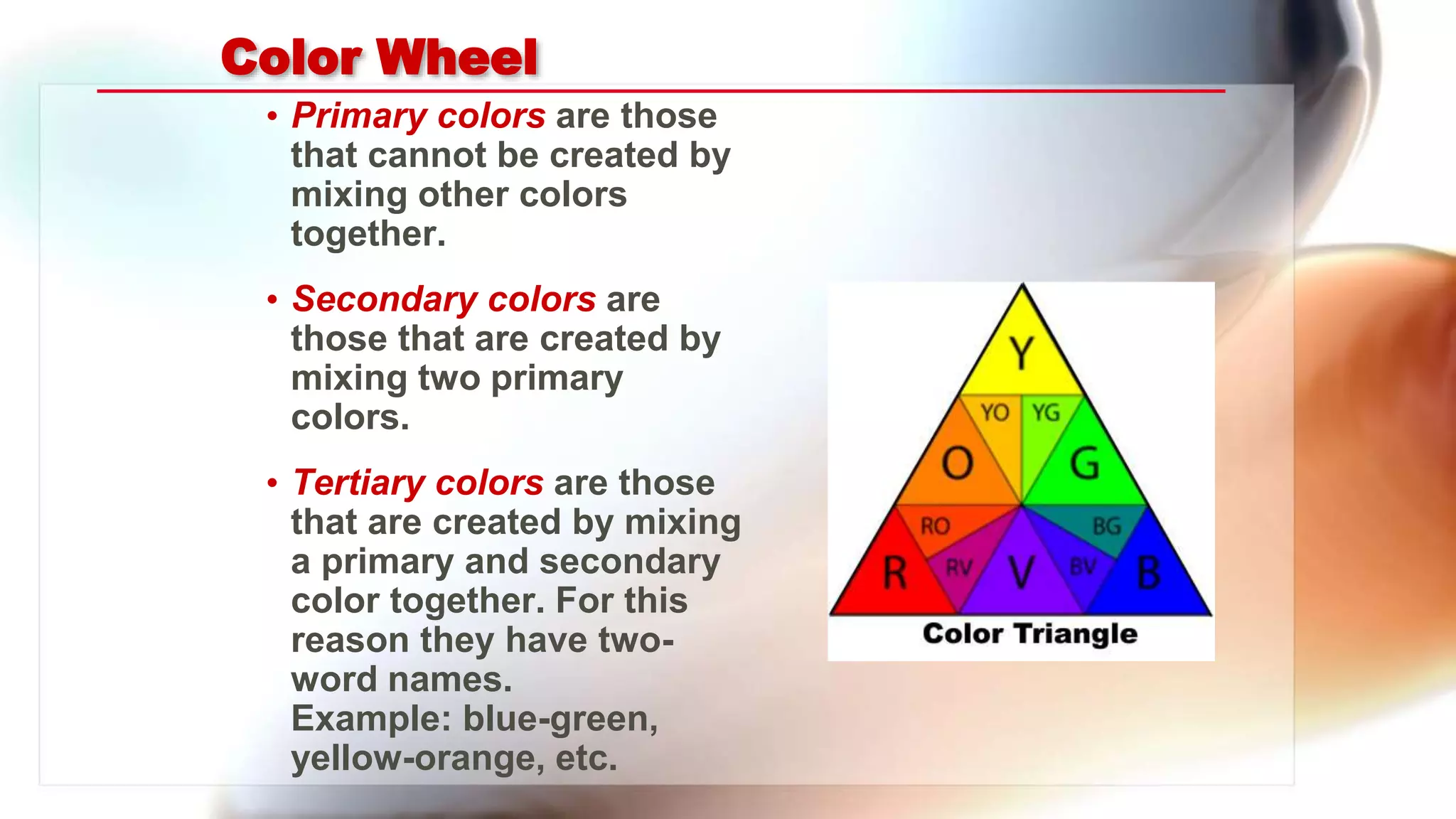 Color Wheel
• Primary colors are those
that cannot be created by
mixing other colors
together.
• Secondary colors are
those that are created by
mixing two primary
colors.
• Tertiary colors are those
that are created by mixing
a primary and secondary
color together. For this
reason they have two-
word names.
Example: blue-green,
yellow-orange, etc.
 