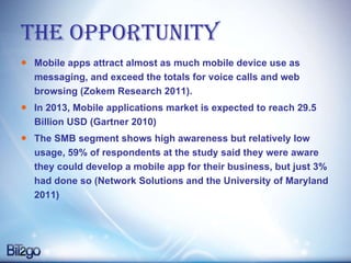The Opportunity Mobile apps attract almost as much mobile device use as messaging, and exceed the totals for voice calls and web browsing (Zokem Research 2011).  In 2013, Mobile applications market is expected to reach 29.5 Billion USD (Gartner 2010) The SMB segment shows high awareness but relatively low usage, 59% of respondents at the study said they were aware they could develop a mobile app for their business, but just 3% had done so (Network Solutions and the University of Maryland 2011) 