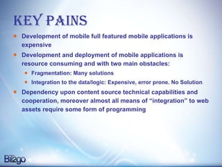 KEY PAINS Development of mobile full featured mobile applications is expensive  Development and deployment of mobile applications is resource consuming and with two main obstacles: Fragmentation: Many solutions Integration to the data/logic: Expensive, error prone. No Solution Dependency upon content source technical capabilities and cooperation, moreover almost all means of “integration” to web assets require some form of programming  