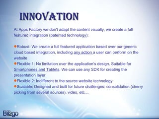 Innovation At Apps Factory we don't adapt the content visually, we create a full featured integration (patented technology): Robust: We create a full featured application based over our generic cloud based integration, including  any action  a user can perform on the website Flexible 1: No limitation over the application’s design. Suitable for  Smartphones and Tablets . We can use any SDK for creating the presentation layer  Flexible 2: Indifferent to the source website technology Scalable: Designed and built for future challenges: consolidation (cherry picking from several sources), video, etc… 