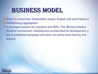 Business model Direct to consumers: Subscription based, English only (and Hebrew) Ad/Marketing aggregators  A packaged solution for operators and ISPs- The offering includes: Runtime environment, development environment for development, a set of predefined templates and skins, an online store training and  support 