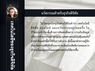 นวัตกรรมสําหรับธุรกิจดิจิทัล
ในโลกยุคปจจุบันตางไดยินคําวา เทคโนโลยี
ดิจิทัล ออนไลน และนวัตกรรมอยูบอยครั้ง ใน
ชีวิตประจําวัน ทั้งดานการติดตอสื่อสาร การเก็บขอมูล
หรือการทําธุรกรรมทางการเงิน แตหลายคนยังไมคุนเคยกับ
การนําสิ่งเหลานี้มาใชกับการทํางาน ดังนั้นมาทําความรูจัก
กับนวัตกรรมดิจิทัลที่จะมาชวยเพิ่มประสิทธิภาพของการ
ทํางานในแงมุมธุรกิจและอุตสาหกรรมใหมากขึ้น
 