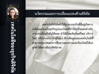 นวัตกรรมและการเปลี่ยนแปลงดานดิจิทัล
เทคโนโลยีดิจิทัลทําใหรูปแบบธุรกิจที่มีอยูเกิดการ
เปลี่ยนแปลงเปนธุรกิจรูปแบบใหมที่ทําใหธุรกิจแตกตางกัน
สามารถเชื่อมถึงกันไดหมด ทําใหเกิดผลิตภัณฑใหม บริการ
ใหม หรือประสบการณใหมๆ ดานขอมูลและเทคโนโลยีที่
สามารถตอบสนองการสื่อสารสองทางและเรียบไทมใหแก
ลูกคาไดอยางมีประสิทธิภาพ
 