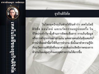 ธุรกิจดิจิทัล
ในโลกยุคปจจุบันตางไดยินคําวา เทคโนโลยี
ดิจิทัล ออนไลน และนวัตกรรมอยูบอยครั้ง ใน
ชีวิตประจําวัน ทั้งดานการติดตอสื่อสาร การเก็บขอมูล
หรือการทําธุรกรรมทางการเงิน แตหลายคนยังไมคุนเคยกับ
การนําสิ่งเหลานี้มาใชกับการทํางาน ดังนั้นมาทําความรูจัก
กับนวัตกรรมดิจิทัลที่จะมาชวยเพิ่มประสิทธิภาพของการ
ทํางานในแงมุมธุรกิจและอุตสาหกรรมใหมากขึ้น
 