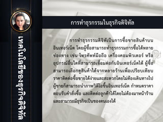 การทําธุรกรรมในธุรกิจดิจิทัล
การทําธุรกรรมดิจิทัเปนการซื้อขายสินคาบน
อินเทอรเน็ต โดยผูซื้อสามารถทําธุรกรรมการซื้อไดหลาย
ชองทาง เชน โทรศัพทมือถือ เครื่องคอมพิวเตอร หรือ
อุปกรณอื่นใดที่สามารถเชื่อมตอกับอินเทอรเน็ตได ผูซื้อ
สามารถเลือกดูสินคาไดจากหลายรานเพื่อเปรียบเทียบ
ราคาติดตอซื้อขายไดงายและสะดวกโดยไมตองเดินทางไป
ผูขายก็สามารถนําภาพวิดีโอขึ้นอินเทอรเน็ต กําหนดราคา
ตอบรับคําสั่งซื้อ และติดตอลูกคาไดโดยไมตองมาหนาราน
และสามารถมีธุรกิจเปนของตนเองได
 