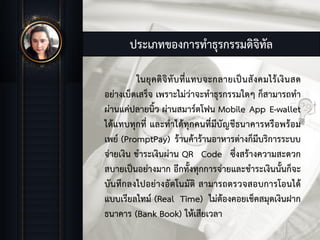 ประเภทของการทําธุรกรรมดิจิทัล
ในยุคดิจิทับที่แทบจะกลายเปนสังคมไรเงินสด
อยางเบ็ดเสร็จ เพราะไมวาจะทําธุรกรรมใดๆ ก็สามารถทํา
ผานแคปลายนิ้ว ผานสมารตโฟน Mobile App E-wallet
ไดแทบทุกที่ และทําไดทุกคนที่มีบัญชีธนาคารหรือพรอม
เพย (PromptPay) รานคารานอาหารตางก็มีบริการระบบ
จายเงิน ชําระเงินผาน QR Code ซึ่งสรางความสะดวก
สบายเปนอยางมาก อีกทั้งทุกการจายและชําระเงินนั้นก็จะ
บันทึกลงไปอยางอัตโนมัติ สามารถตรวจสอบการโอนได
แบบเรียลไทม (Real Time) ไมตองคอยเช็คสมุดเงินฝาก
ธนาคาร (Bank Book) ใหเสียเวลา
 