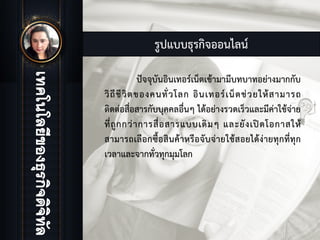 รูปแบบธุรกิจออนไลน
ปจจุบันอินเทอรเน็ตเขามามีบทบาทอยางมากกับ
วิถีชีวิตของคนทั่วโลก อินเทอรเน็ตชวยใหสามารถ
ติดตอสื่อสารกับบุคคลอื่นๆ ไดอยางรวดเร็วและมีคาใชจาย
ที่ถูกกวาการสื่อสารแบบเดิมๆ และยังเปดโอกาสให
สามารถเลือกซื้อสินคาหรือจับจายใชสอยไดงายทุกที่ทุก
เวลาและจากทั่วทุกมุมโลก
 