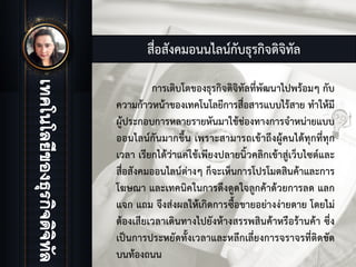 สื่อสังคมอนนไลนกับธุรกิจดิจิทัล
การเติบโตของธุรกิจดิจิทัลที่พัฒนาไปพรอมๆ กับ
ความกาวหนาของเทคโนโลยีการสื่อสารแบบไรสาย ทําใหมี
ผูประกอบการหลายรายหันมาใชชองทางการจําหนายแบบ
ออนไลนกันมากขึ้น เพราะสามารถเขาถึงผูคนไดทุกที่ทุก
เวลา เรียกไดวาแคใชเพียงปลายนิ้วคลิกเขาสูเว็บไซตและ
สื่อสังคมออนไลนตางๆ ก็จะเห็นการโปรโมตสินคาและการ
โฆษณา และเทคนิคในการดึงดูดใจลูกคาดวยการลด แลก
แจก แถม จึงสงผลใหเกิดการซื้อขายอยางงายดาย โดยไม
ตองเสียเวลาเดินทางไปยังหางสรรพสินคาหรือรานคา ซึ่ง
เปนการประหยัดทั้งเวลาและหลีกเลี่ยงการจราจรที่ติดขัด
บนทองถนน
 