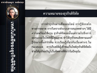 ความหมายของธุรกิจดิจิทัล
การทําธุรกิจผานสื่อออนไลน การรูจักกลไก
ทางการตลาด การวิเคราะหระบบสารสนเทศตางๆ ใหมี
ความพรอมใชงาน ธุรกิจดิจิตอลนั้นแตรวมไปถึงการ
ออกแบบเว็บไซตที่มีคุณภาพ ทําใหธุรกิจคนติดตามและ
รูจักมากขึ้นกวาเดิม การเรียนรูเกี่ยวกับเรื่องตางๆ ใน
Facebook การเก็บสถิติผูเขาชมเว็บไซตธุรกิจดิจิทัลยัง
ชวยใหธุรกิจเจริญไปในทิศทางที่ดีกวาในปจจุบัน
 