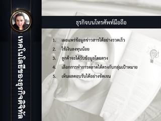 ธุรกิจบนโทรศัพทมือถือ
1. เผยแพรขอมูลขาวสารไดอยางรวดเร็ว
2. ใชเงินลงทุนนอย
3. ลูกคาจะไดรับขอมูลโดยตรง
4. เลือกการทําการตลาดไดตรงกับกลุมเปาหมาย
5. เห็นผลตอบรับไดอยางชัดเจน
 