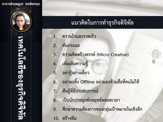 แนวคิดในการทําธุรกิจดิจิทัล
1. ความไวและรวดเร็ว
2. ทันกระแส
3. ความคิดสรางสรรค (Micro Creative)
4. เพิ่มเติมความรู
5. อยารูอยางเดียว
6. อยาละทิ้ง Offline อยามองขามสื่อที่คนไมใช
7. ฟงผูที่มีประสบการณ
8. เปนนักประยุกตกลยุทธตลอดเวลา
9. ศึกษาความตองการของกลุมเปาหมายในเชิงลึก
10. สรางทีม
 