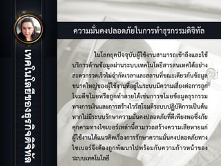 ความมั่นคงปลอดภัยในการทําธุรกรรมดิจิทัล
ในโลกยุคปจจุบันผูใชงานสามารถเขาถึงและใช
บริการดานขอมูลผานระบบเทคโนโลยีสารสนเทศไดอยาง
สะดวกรวดเร็วไมจํากัดเวลาและสถานที่ขณะเดียวกันขอมูล
ขนาดใหญของผูใชงานที่อยูในระบบมีความเสี่ยงตอการถูก
โจมตีขโมยหรือถูกทําลายไดเชนการขโมยขอมูลธุรกรรม
ทางการเงินและการสรางไวรัสโจมตีระบบปฏิบัติการเปนตน
หากไมมีระบบรักษาความมั่นคงปลอดภัยที่ดีเพียงพอซึ่งภัย
คุกคามทางไซเบอรเหลานี้สามารถสรางความเสียหายแก
ผูใชงานไดแนวคิดเรื่องการรักษาความมั่นคงปลอดภัยทาง
ไซเบอรจึงตองถูกพัฒนาไปพรอมกับความกาวหนาของ
ระบบเทคโนโลยี
 