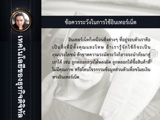 ขอควรระวังในการใชอินเทอรเน็ต
อินเทอรเน็ตก็เหมือนสิ่งตางๆ ที่อยูรอบตัวเราคือ
เปนสิ่งที่มีทั้งคุณและโทษ ถาเรารูจักใชก็จะเปน
คุณประโยชน ถาขาดความระมัดระวังก็อาจจะนําภัยมาสู
เราได เชน ถูกหลอกลวงใหหลงผิด ถูกหลอกใหซื้อสินคาที่
ไมมีคุณภาพ หรือโดนโจรกรรมขอมูลสวนตัวเพื่อขโมยเงิน
ทางอินเทอรเน็ต
 