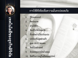 การใชดิจิทัลเพื่อความมั่นคงปลอดภัย
1. รูจักแฮกเกอร
2. คิดกอนกด
3. อานใหดีๆ
4. ช็อปปงใหปลอดภัย
5. ตั้งรหัสผานใหแข็งแกรง
6. ปกปองขอมูลสวนตัว
7. ดูแล Wi-Fi ของตน
8. ติดตั้งไฟลวอลล
9. อัปเดตอุปกรณสม่ําเสมอ
10. มีสติในการอยูในสังคมออนไลน
 