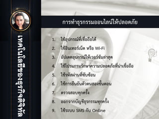 การทําธุรกรรมออนไลนใหปลอดภัย
1. ใชอุปกรณที่เชื่อถือได
2. ใชอินเทอรเน็ต หรือ Wi-Fi
3. อัปเดตอุปกรณใหเวอรชันลาสุด
4. ใชโปรแกรมรักษาความปลอดภัยที่นาเชื่อถือ
5. ใชรหัสผานที่ซับซอน
6. ใชการยืนยันตัวตนสองขั้นตอน
7. ตรวจสอบทุกครั้ง
8. ออกจากบัญชีธุรกรรมทุกครั้ง
9. ใชระบบ SMS กับ Online
 