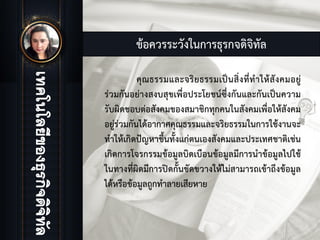 ขอควรระวังในการธุรกจดิจิทัล
คุณธรรมและจริยธรรมเปนสิ่งที่ทําใหสังคมอยู
รวมกันอยางสงบสุขเพื่อประโยชนซึ่งกันและกันเปนความ
รับผิดชอบตอสังคมของสมาชิกทุกคนในสังคมเพื่อใหสังคม
อยูรวมกันไดอากาศคุณธรรมและจริยธรรมในการใชงานจะ
ทําใหเกิดปญหาขึ้นทั้งแกตนเองสังคมและประเทศชาติเชน
เกิดการโจรกรรมขอมูลบิดเบือนขอมูลมีการนําขอมูลไปใช
ในทางที่ผิดมีการปดกั้นขัดขวางใหไมสามารถเขาถึงขอมูล
ไดหรือขอมูลถูกทําลายเสียหาย
 