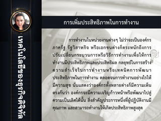 การเพิ่มประสิทธิภาพในการทํางาน
การทํางานในหนวยงานตางๆ ไมวาจะเปนองคกร
ภาครัฐ รัฐวิสาหกิจ หรือเอกชนตางก็ตระหนักถึงการ
ปรับเปลี่ยนกระบวนการหรือวิธีการทํางานเพื่อใหการ
ทํางานมีประสิทธิภาพและประสิทธิผล กลยุทธในการสราง
ความสําเร็จในการทํางานหรือเทคนิคการพัฒนา
ประสิทธิภาพในการทํางาน ตลอดจนการทํางานอยางไรให
มีความสุข นั่นแสดงวาองคกรทั้งหลายตางก็มีความเห็น
ตรงกันวา องคกรจะมีความเจริญกาวหนาหรือพัฒนาไปสู
ความเปนเลิศไดนั้น สิ่งสําคัญประการหนึ่งที่ผูปฏิบัติงานมี
คุณภาพ และสามารถทํางานใหเกิดประสิทธิภาพสูงสุด
 