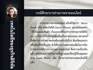 กรณีศึกษาการถายภาพขายออนไลน
การถายภาพขายออนไลน หรือที่เรียกวา Micro
Stock หรือ สต็อกโฟโต (Stock Photo) และอัพโหลดไป
ไวที่เว็บเอเจนซีแลว เว็บเอเจนซีก็จะทําการขายภาพใหกับ
เรา เราก็จะไดรับคาคอมมิชชั่นเปนคาตอบแทน หลายคน
ยังคิดวาการถายภาพขายตองระดับมือโปร ตองจัดแสงเกง
หรือตองรีทัชขั้นเทพ ทําใหชางภาพหลายคนเสียโอกาสใน
การหารายไดจากการขายภาพออนไลน ซึ่งความเปนจริง
แลว แคมีทักษะการถายภาพพื้นฐานและเรียนรูเรื่องมุมมอง
ภาพ Stock Photo เพิ่ม ก็สามารถขายภาพออนไลนได
แลว
 