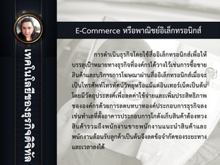 E-Commerce หรือพาณิชยอิเล็กทรอนิกส
การดําเนินธุรกิจโดยใชสื่ออิเล็กทรอนิกสเพื่อให
บรรลุเปาหมายทางธุรกิจที่องคกรไดวางไวเชนการซื้อขาย
สินคาและบริการการโฆษณาผานสื่ออิเล็กทรอนิกสเมื่อจะ
เปนโทรศัพทโทรทัศนวิทยุหรือแมแตอินเทอรเน็ตเปนตน
โดยมีวัตถุประสงคเพื่อลดคาใชจายและเพิ่มประสิทธิภาพ
ขององคกรดวยการลดบทบาทองคประกอบการธุรกิจลง
เชนทําเลที่ตั้งอาคารประกอบการโกดังเก็บสินคาตองทวง
สินคารวมถึงพนักงานขายพนักงานแนะนําสินคาและ
พนักงานตอนรับลูกคาเปนตนจึงลดขอจํากัดของระยะทาง
และเวลาลงได
 