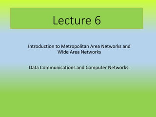 Lecture 6
Introduction to Metropolitan Area Networks and
Wide Area Networks
Data Communications and Computer Networks:
 