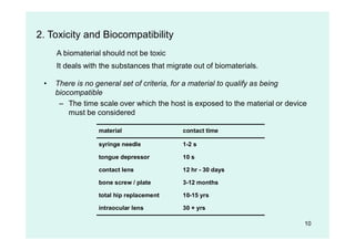 10
2. Toxicity and Biocompatibility
A biomaterial should not be toxic
It deals with the substances that migrate out of biomaterials.
• There is no general set of criteria, for a material to qualify as being
biocompatible
– The time scale over which the host is exposed to the material or device
must be considered
material contact time
syringe needle 1-2 s
tongue depressor 10 s
contact lens 12 hr - 30 days
bone screw / plate 3-12 months
total hip replacement 10-15 yrs
intraocular lens 30 + yrs
 