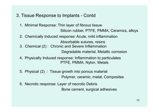 12
3. Tissue Response to Implants - Contd
1. Minimal Response: Thin layer of fibrous tissue
Silicon rubber, PTFE, PMMA, Ceramics, alloys
2. Chemically Induced response: Acute, mild inflammation
Absorbable sutures, resins
4. Physically Induced response: Inflammation to particulates
PTFE, PMMA, Nylon, Metals
3. Chemical (2) : Chronic and Severe Inflammation
Degradable material, Metallic corrosion
5. Physical (2) : Tissue growth into porous material
Polymer, ceramic, metal, Composites
6. Necrotic response: Layer of necrotic Debris
Bone cement, surgical adhesives
 