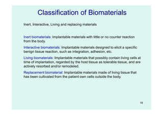 18
Inert, Interactive, Living and replacing materials
Inert biomaterials: Implantable materials with little or no counter reaction
from the body.
Interactive biomaterials: Implantable materials designed to elicit a specific
benign tissue reaction, such as integration, adhesion, etc.
Living biomaterials: Implantable materials that possibly contain living cells at
time of implantation, regarded by the host tissue as tolerable tissue, and are
actively resorbed and/or remodeled.
Replacement biomaterial: Implantable materials made of living tissue that
has been cultivated from the patient own cells outside the body.
Classification of Biomaterials
 