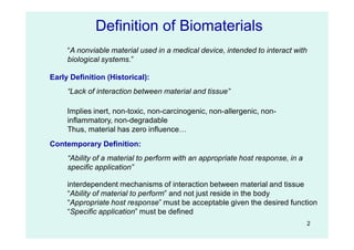 2
Early Definition (Historical):
“Lack of interaction between material and tissue”
Definition of Biomaterials
“A nonviable material used in a medical device, intended to interact with
biological systems.”
Contemporary Definition:
“Ability of a material to perform with an appropriate host response, in a
specific application”
interdependent mechanisms of interaction between material and tissue
“Ability of material to perform” and not just reside in the body
“Appropriate host response” must be acceptable given the desired function
“Specific application” must be defined
Implies inert, non-toxic, non-carcinogenic, non-allergenic, non-
inflammatory, non-degradable
Thus, material has zero influence…
 