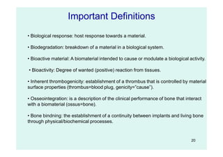 20
Important Definitions
• Biological response: host response towards a material.
• Biodegradation: breakdown of a material in a biological system.
• Bioactive material: A biomaterial intended to cause or modulate a biological activity.
• Bioactivity: Degree of wanted (positive) reaction from tissues.
• Inherent thrombogenicity: establishment of a thrombus that is controlled by material
surface properties (thrombus=blood plug, genicity=”cause”).
• Osseointegration: is a description of the clinical performance of bone that interact
with a biomaterial (ossus=bone).
• Bone bindning: the establishment of a continuity between implants and living bone
through physical/biochemical processes.
 