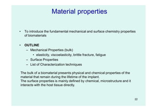22
• To introduce the fundamental mechanical and surface chemistry properties
of biomaterials
• OUTLINE
– Mechanical Properties (bulk)
• elasticity, viscoelasticity, brittle fracture, fatigue
– Surface Properties
– List of Characterization techniques
Material properties
The bulk of a biomaterial presents physical and chemical properties of the
material that remain during the lifetime of the implant.
The surface properties is mainly defined by chemical, microstructure and it
interacts with the host tissue directly.
 
