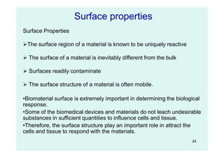 24
Surface Properties
The surface region of a material is known to be uniquely reactive
 The surface of a material is inevitably different from the bulk
 Surfaces readily contaminate
 The surface structure of a material is often mobile.
•Biomaterial surface is extremely important in determining the biological
response.
•Some of the biomedical devices and materials do not leach undesirable
substances in sufficient quantities to influence cells and tissue.
•Therefore, the surface structure play an important role in attract the
cells and tissue to respond with the materials.
Surface properties
 