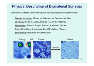 26
Physical Description of Biomaterial Surfaces
Biomaterial surfaces exhibit remarkable heterogeneity in physical structure:
Material dependant: Metals vs. Polymers vs. Ceramics vs. Gels
Chemistry: Polar vs. Apolar, Charge, Reactivity, Patterned
Morphology: Smooth, Rough, Stepped, Patterned, Diffuse
Order: Crystalline, Amorphous, Semi-Crystalline, Phases
Environment: Hydration, Solvent Quality
Bumpy with Phases
Hydration
Glassy
 