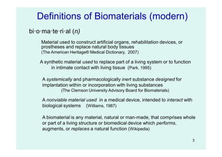 3
Material used to construct artificial organs, rehabilitation devices, or
prostheses and replace natural body tissues
(The American Heritage® Medical Dictionary, 2007)
Definitions of Biomaterials (modern)
A synthetic material used to replace part of a living system or to function
in intimate contact with living tissue (Park, 1995)
A systemically and pharmacologically inert substance designed for
implantation within or incorporation with living substances
(The Clemson University Advisory Board for Biomaterials)
A nonviable material used in a medical device, intended to interact with
biological systems (Williams, 1987)
A biomaterial is any material, natural or man-made, that comprises whole
or part of a living structure or biomedical device which performs,
augments, or replaces a natural function (Wikipedia)
bi·o·ma·te·ri·al (n)
 