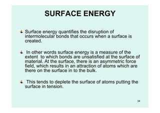 SURFACE ENERGY
Surface energy quantifies the disruption of
intermolecular bonds that occurs when a surface is
created.
In other words surface energy is a measure of the
extent to which bonds are unsatisfied at the surface of
material. At the surface, there is an asymmetric force
field, which results in an attraction of atoms which are
there on the surface in to the bulk.
This tends to deplete the surface of atoms putting the
surface in tension.
34
 