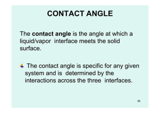 CONTACT ANGLE
The contact angle is the angle at which a
liquid/vapor interface meets the solid
surface.
The contact angle is specific for any given
system and is determined by the
interactions across the three interfaces.
36
 