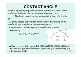 CONTACT ANGLE
When a liquid drop is placed on to the surface of a solid or the
surface of the liquid, the processes which occur are:
1.The liquid may sit on the surface in the form of a droplet
or
2. It may spread out over the entire surface depending on the
interfacial free energies of the two substances.
At equilibrium contact angle or Young Dupree equation
is given by
s / g = s / l + l / g cos 
Where s / g, s / l and l / g are the interfacial free energy between
the solid and gas; solid and liquid, liquid and gas respectively and
 the contact angle. 37
 