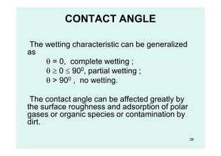 CONTACT ANGLE
The wetting characteristic can be generalized
as
 = 0, complete wetting ;
  0  900, partial wetting ;
 > 900 , no wetting.
The contact angle can be affected greatly by
the surface roughness and adsorption of polar
gases or organic species or contamination by
dirt.
38
 