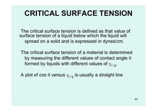 CRITICAL SURFACE TENSION
The critical surface tension is defined as that value of
surface tension of a liquid below which the liquid will
spread on a solid and is expressed in dynes/cm.
The critical surface tension of a material is determined
by measuring the different values of contact angle 
formed by liquids with different values of l / g.
A plot of cos  versus l / g is usually a straight line
40
 
