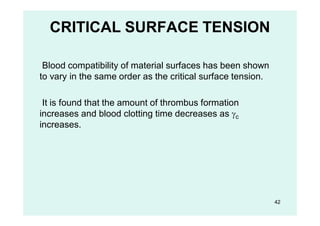 CRITICAL SURFACE TENSION
Blood compatibility of material surfaces has been shown
to vary in the same order as the critical surface tension.
It is found that the amount of thrombus formation
increases and blood clotting time decreases as c
increases.
42
 